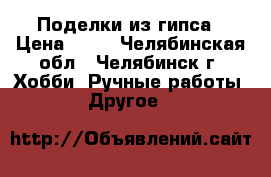 Поделки из гипса › Цена ­ 50 - Челябинская обл., Челябинск г. Хобби. Ручные работы » Другое   